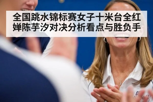 全国跳水锦标赛女子十米台全红婵陈芋汐对决分析看点与胜负手